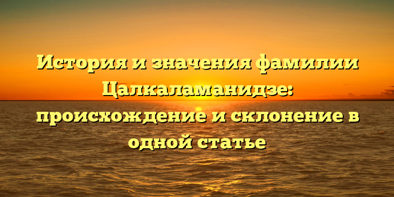 История и значения фамилии Цалкаламанидзе: происхождение и склонение в одной статье