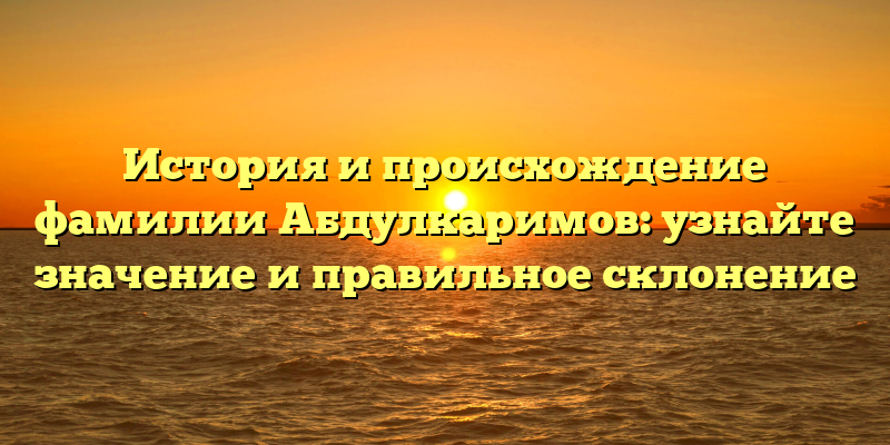 История и происхождение фамилии Абдулкаримов: узнайте значение и правильное склонение
