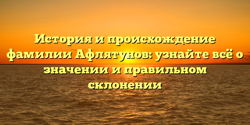 История и происхождение фамилии Афлятунов: узнайте всё о значении и правильном склонении