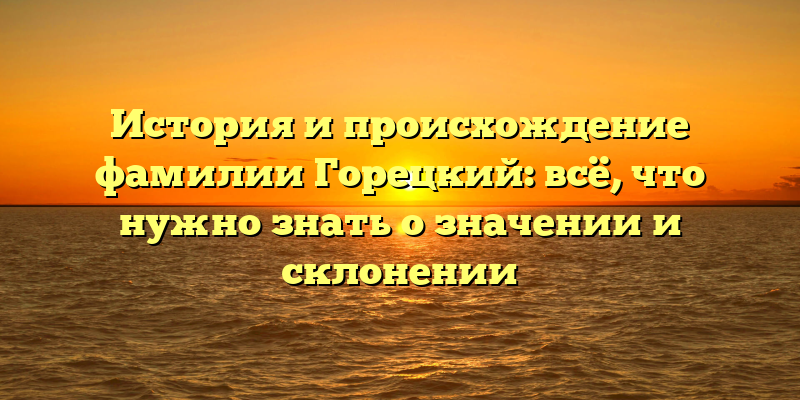 История и происхождение фамилии Горецкий: всё, что нужно знать о значении и склонении