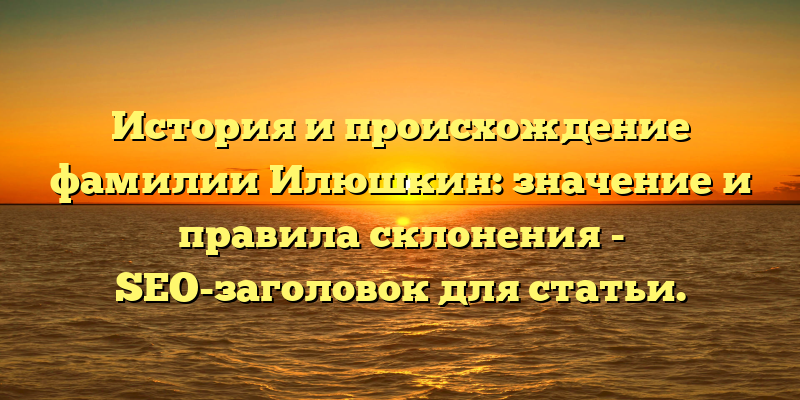История и происхождение фамилии Илюшкин: значение и правила склонения - SEO-заголовок для статьи.