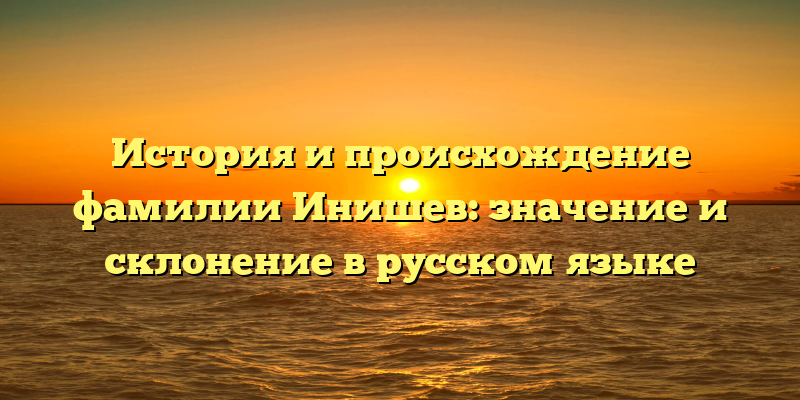 История и происхождение фамилии Инишев: значение и склонение в русском языке