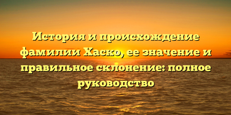 История и происхождение фамилии Хаско, ее значение и правильное склонение: полное руководство