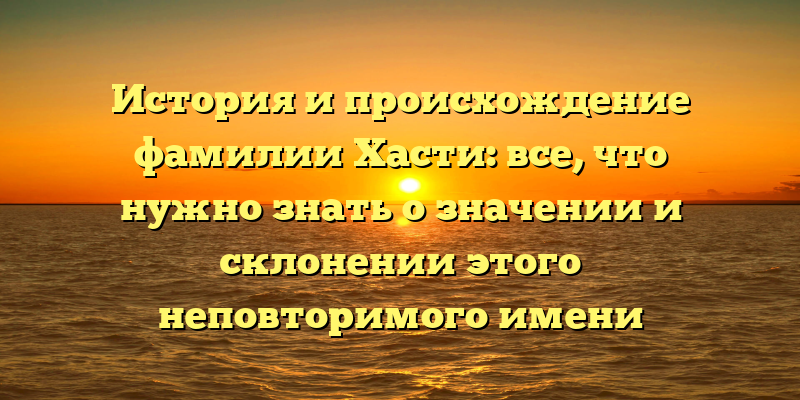 История и происхождение фамилии Хасти: все, что нужно знать о значении и склонении этого неповторимого имени