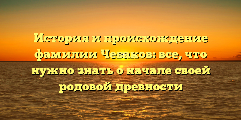 История и происхождение фамилии Чебаков: все, что нужно знать о начале своей родовой древности