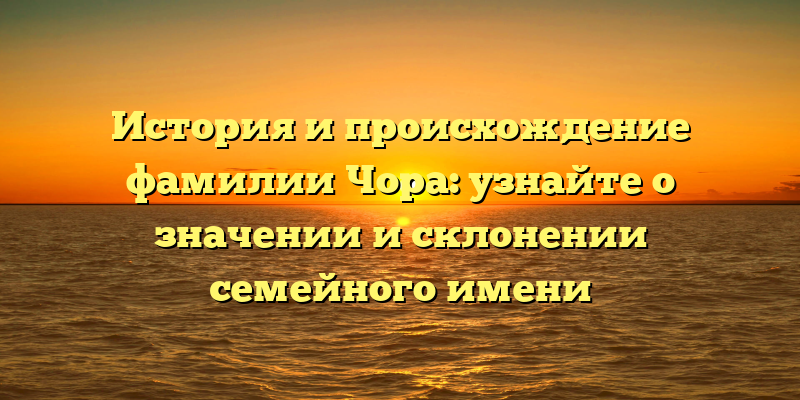 История и происхождение фамилии Чора: узнайте о значении и склонении семейного имени