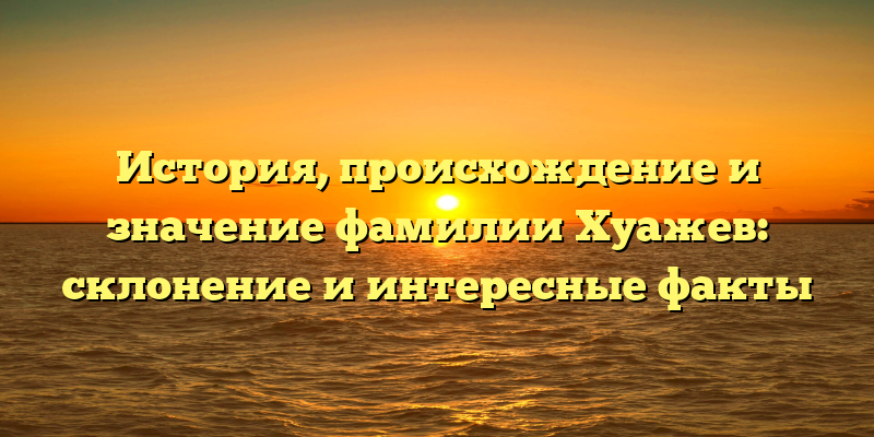 История, происхождение и значение фамилии Хуажев: склонение и интересные факты