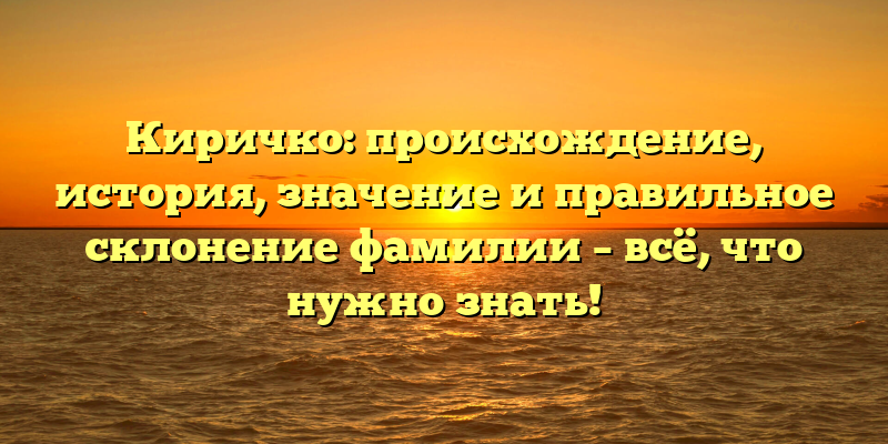 Киричко: происхождение, история, значение и правильное склонение фамилии – всё, что нужно знать!