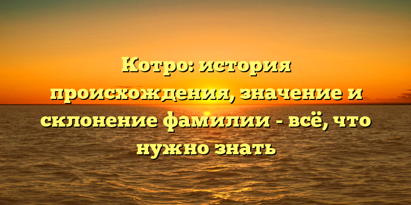 Котро: история происхождения, значение и склонение фамилии - всё, что нужно знать