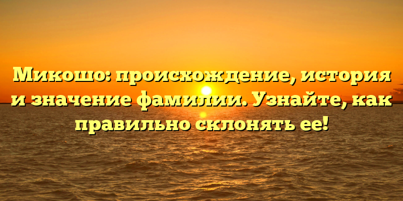 Микошо: происхождение, история и значение фамилии. Узнайте, как правильно склонять ее!