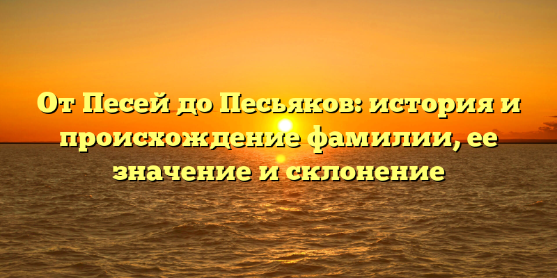 От Песей до Песьяков: история и происхождение фамилии, ее значение и склонение