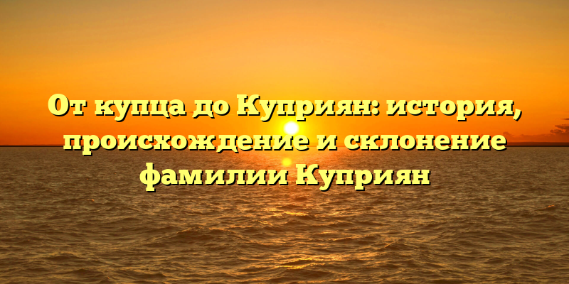 От купца до Куприян: история, происхождение и склонение фамилии Куприян