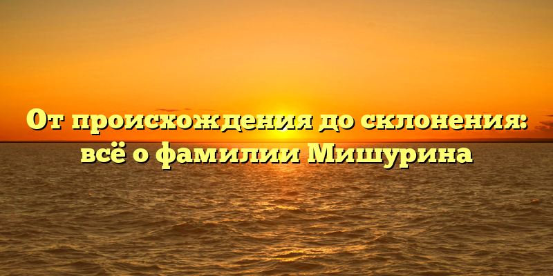От происхождения до склонения: всё о фамилии Мишурина