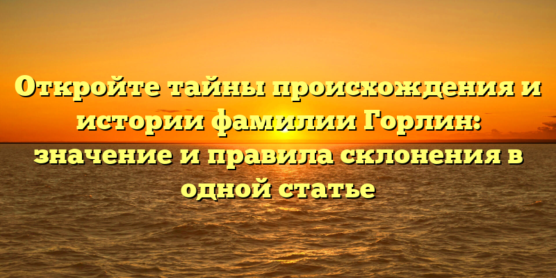 Откройте тайны происхождения и истории фамилии Горлин: значение и правила склонения в одной статье