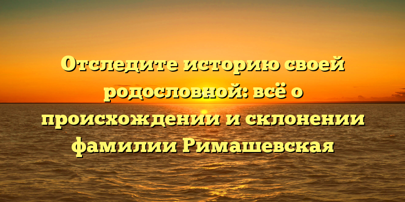 Отследите историю своей родословной: всё о происхождении и склонении фамилии Римашевская