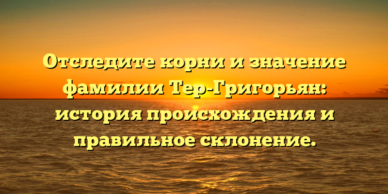 Отследите корни и значение фамилии Тер-Григорьян: история происхождения и правильное склонение.
