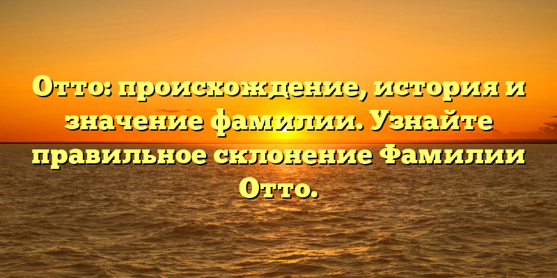 Отто: происхождение, история и значение фамилии. Узнайте правильное склонение Фамилии Отто.