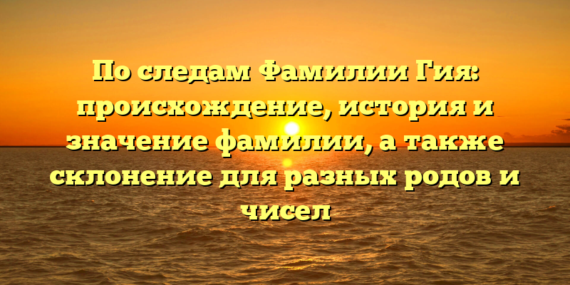 По следам Фамилии Гия: происхождение, история и значение фамилии, а также склонение для разных родов и чисел