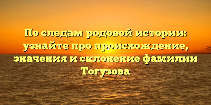 По следам родовой истории: узнайте про происхождение, значения и склонение фамилии Тогузова