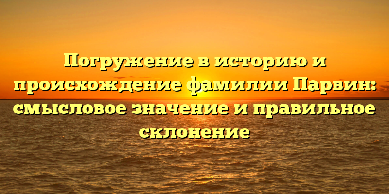 Погружение в историю и происхождение фамилии Парвин: смысловое значение и правильное склонение