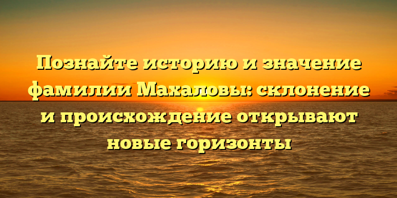 Познайте историю и значение фамилии Махаловы: склонение и происхождение открывают новые горизонты