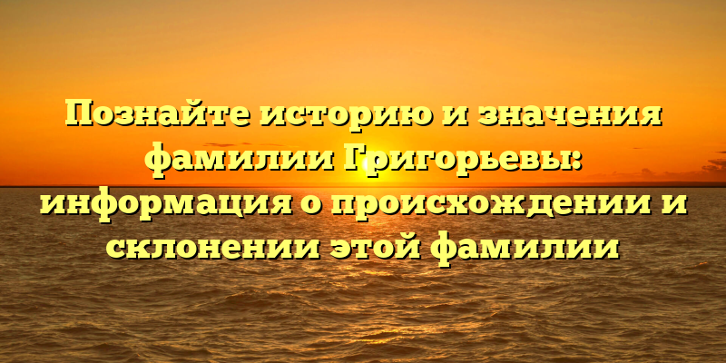 Познайте историю и значения фамилии Григорьевы: информация о происхождении и склонении этой фамилии