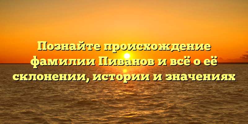 Познайте происхождение фамилии Пиванов и всё о её склонении, истории и значениях