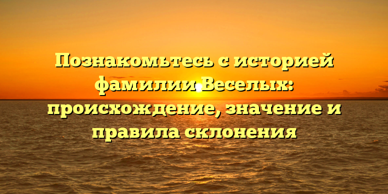 Познакомьтесь с историей фамилии Веселых: происхождение, значение и правила склонения