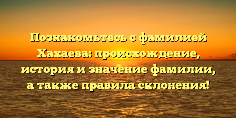 Познакомьтесь с фамилией Хахаева: происхождение, история и значение фамилии, а также правила склонения!