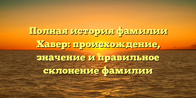 Полная история фамилии Хавер: происхождение, значение и правильное склонение фамилии