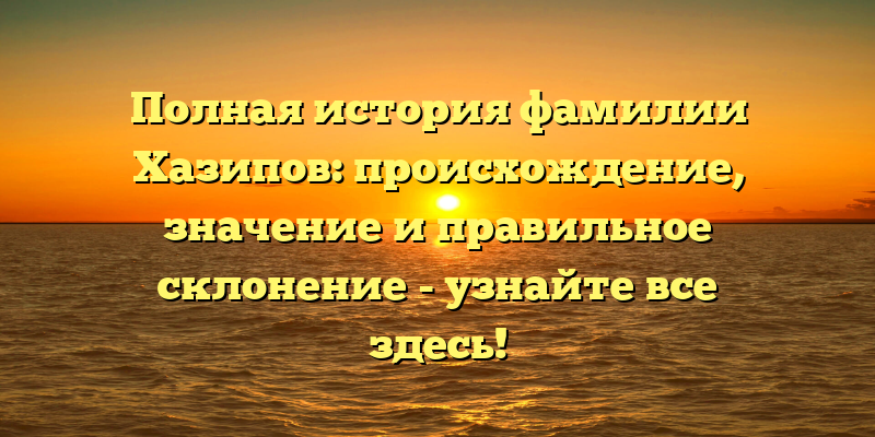 Полная история фамилии Хазипов: происхождение, значение и правильное склонение - узнайте все здесь!