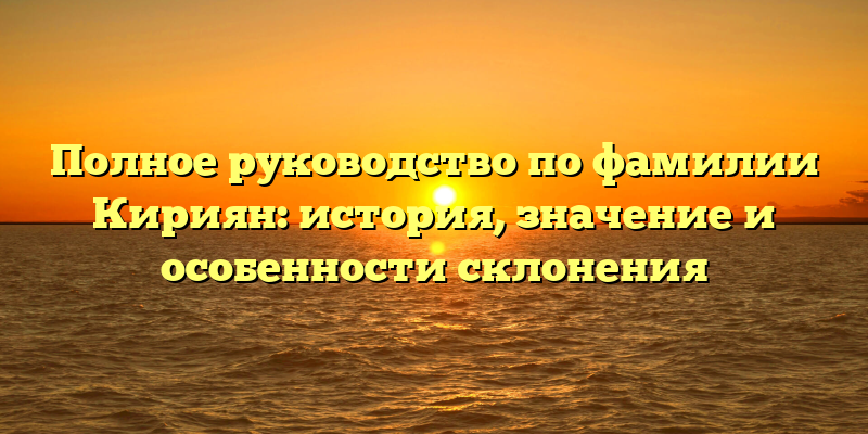 Полное руководство по фамилии Кириян: история, значение и особенности склонения