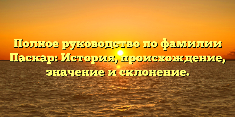 Полное руководство по фамилии Паскар: История, происхождение, значение и склонение.