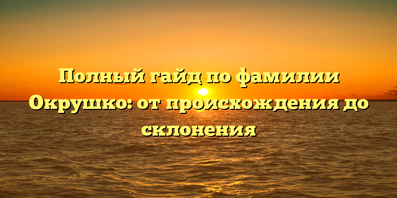 Полный гайд по фамилии Окрушко: от происхождения до склонения