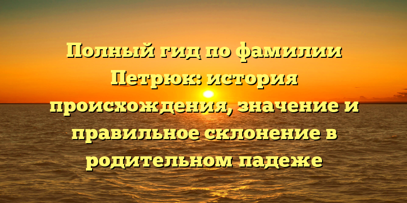 Полный гид по фамилии Петрюк: история происхождения, значение и правильное склонение в родительном падеже