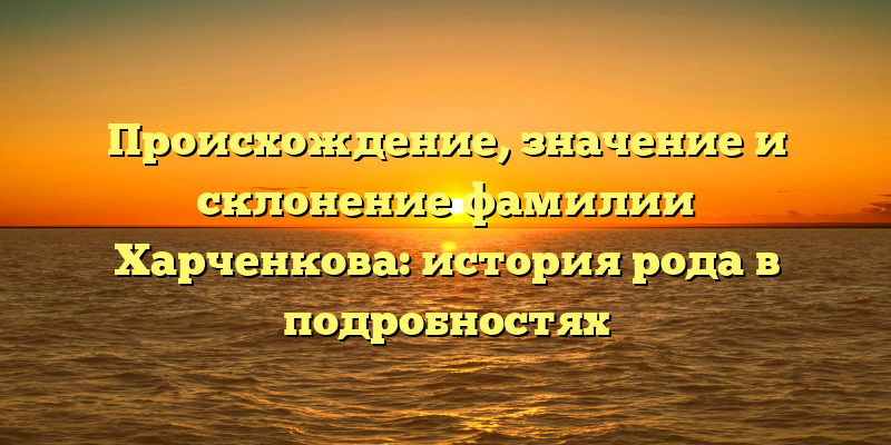 Происхождение, значение и склонение фамилии Харченкова: история рода в подробностях
