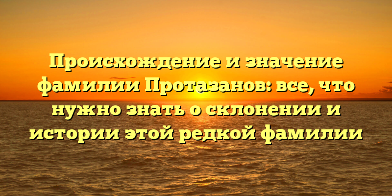 Происхождение и значение фамилии Протазанов: все, что нужно знать о склонении и истории этой редкой фамилии
