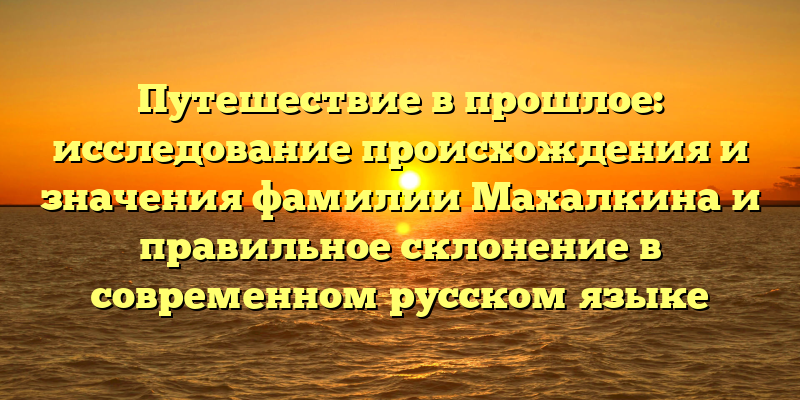 Путешествие в прошлое: исследование происхождения и значения фамилии Махалкина и правильное склонение в современном русском языке