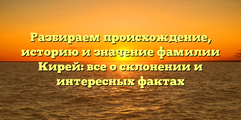 Разбираем происхождение, историю и значение фамилии Кирей: все о склонении и интересных фактах