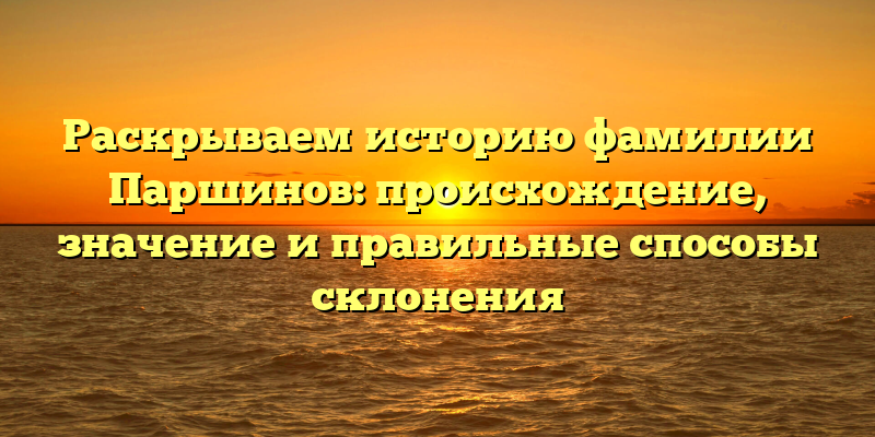 Раскрываем историю фамилии Паршинов: происхождение, значение и правильные способы склонения