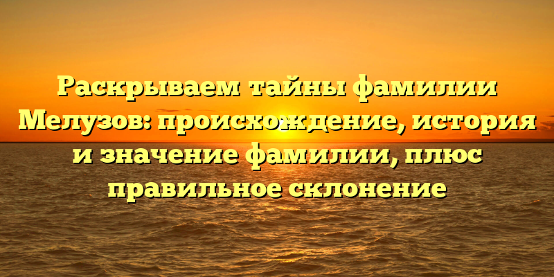 Раскрываем тайны фамилии Мелузов: происхождение, история и значение фамилии, плюс правильное склонение