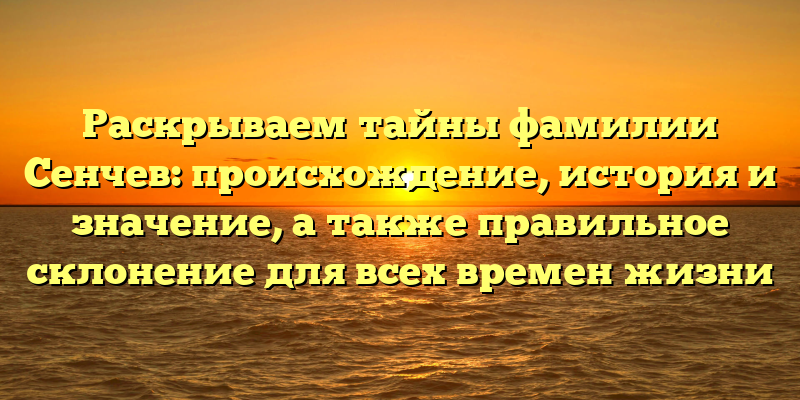 Раскрываем тайны фамилии Сенчев: происхождение, история и значение, а также правильное склонение для всех времен жизни