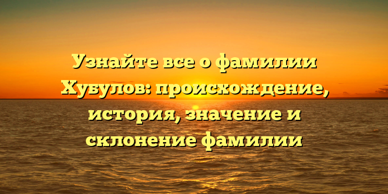 Узнайте все о фамилии Хубулов: происхождение, история, значение и склонение фамилии