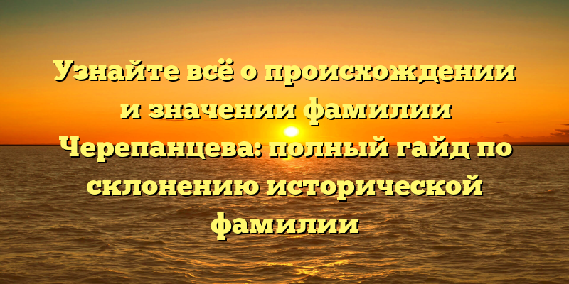 Узнайте всё о происхождении и значении фамилии Черепанцева: полный гайд по склонению исторической фамилии