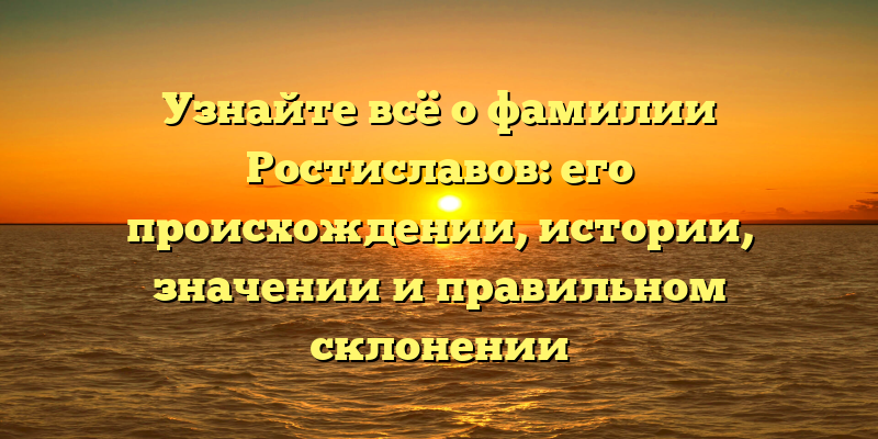 Узнайте всё о фамилии Ростиславов: его происхождении, истории, значении и правильном склонении