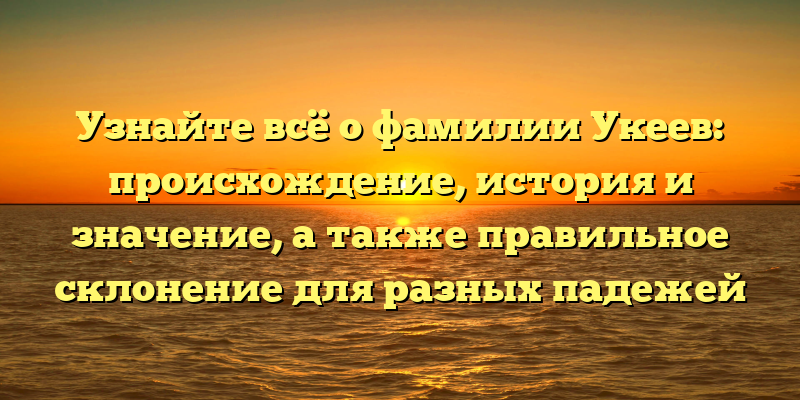 Узнайте всё о фамилии Укеев: происхождение, история и значение, а также правильное склонение для разных падежей
