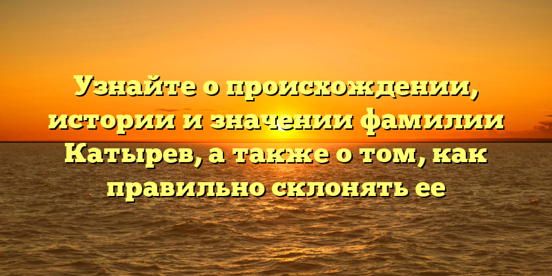 Узнайте о происхождении, истории и значении фамилии Катырев, а также о том, как правильно склонять ее