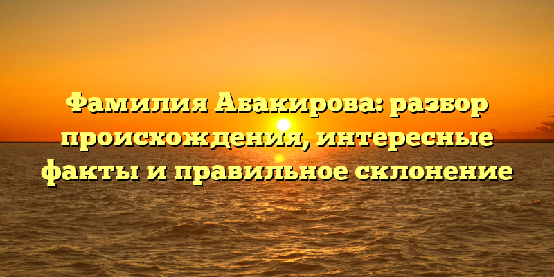 Фамилия Абакирова: разбор происхождения, интересные факты и правильное склонение