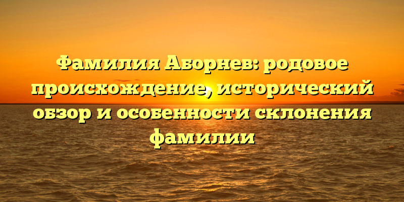 Фамилия Аборнев: родовое происхождение, исторический обзор и особенности склонения фамилии