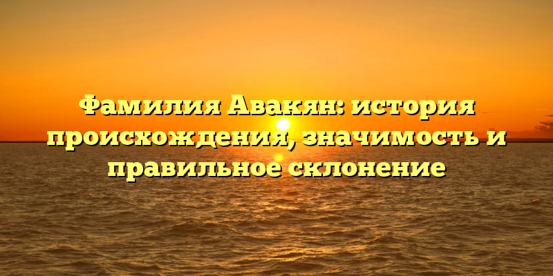 Фамилия Авакян: история происхождения, значимость и правильное склонение